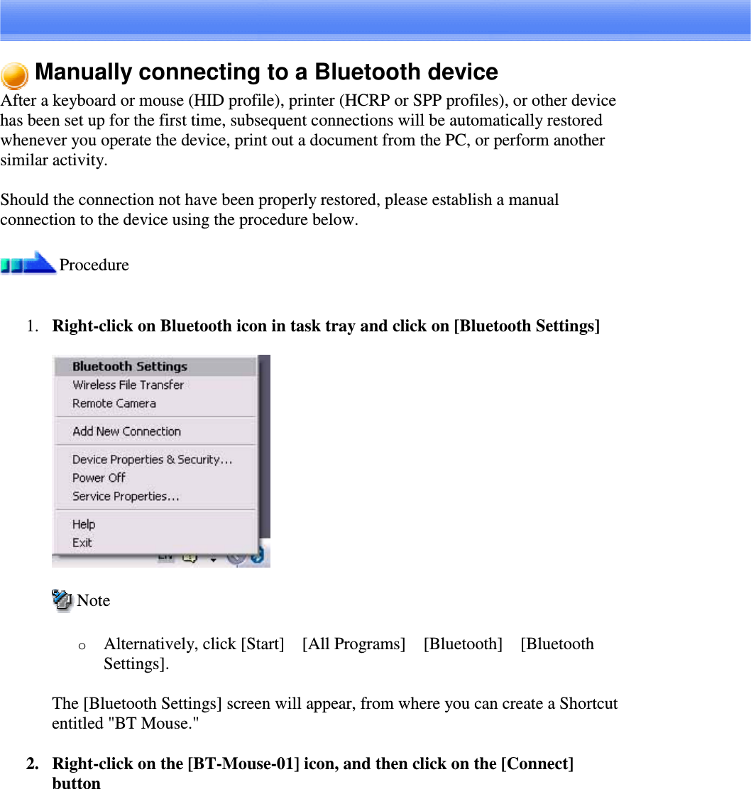 Manually connecting to a Bluetooth deviceAfter a keyboard or mouse (HID profile), printer (HCRP or SPP profiles), or other devicehas been set up for the first time, subsequent connections will be automatically restoredwhenever you operate the device, print out a document from the PC, or perform anothersimilar activity.Should the connection not have been properly restored, please establish a manualconnection to the device using the procedure below.Procedure1. Right-clickonBluetoothiconintasktrayandclickon[BluetoothSettings]NoteoAlternatively, click [Start][All Programs][Bluetooth][BluetoothSettings].The [Bluetooth Settings] screen will appear, from where you can create a Shortcutentitled &quot;BT Mouse.&quot;2. Right-click on the [BT-Mouse-01] icon, and then click on the [Connect]button