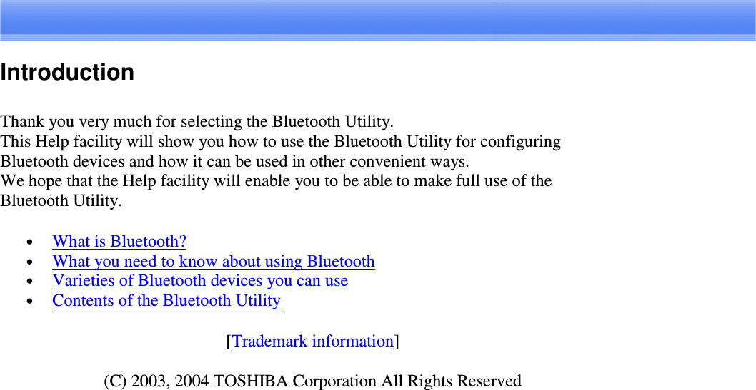 IntroductionThank you very much for selecting the Bluetooth Utility.This Help facility will show you how to use the Bluetooth Utility for configuringBluetooth devices and how it can be used in other convenient ways.We hope that the Help facility will enable you to be able to make full use of theBluetooth Utility.•  What is Bluetooth?•  What you need to know about using Bluetooth•  Varieties of Bluetooth devices you can use•  Contents of the Bluetooth Utility[Trademark information](C) 2003, 2004 TOSHIBA Corporation All Rights Reserved
