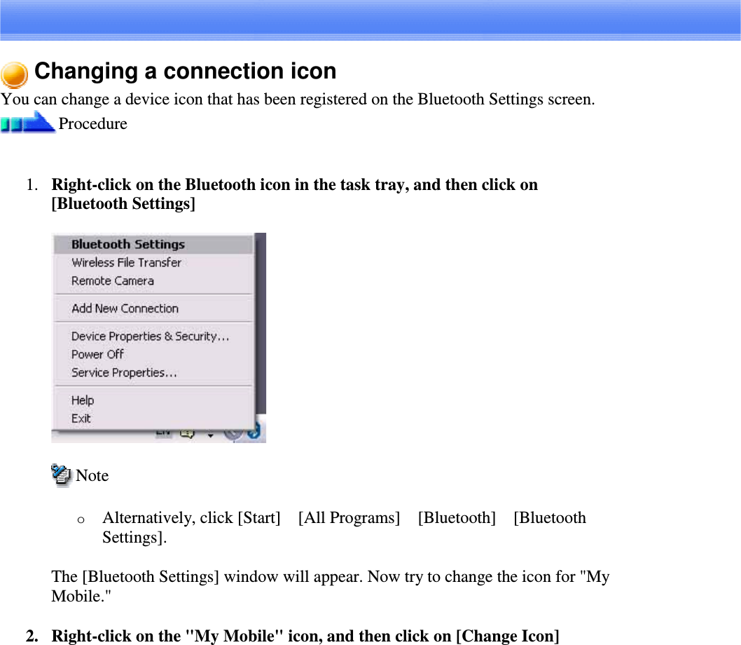 Changing a connection iconYou can change a device icon that has been registered on the Bluetooth Settings screen.Procedure1. Right-clickontheBluetoothiconinthetasktray,andthenclickon[Bluetooth Settings]NoteoAlternatively, click [Start][All Programs][Bluetooth][BluetoothSettings].The [Bluetooth Settings] window will appear. Now try to change the icon for &quot;MyMobile.&quot;2. Right-click on the &quot;My Mobile&quot; icon, and then click on [Change Icon]