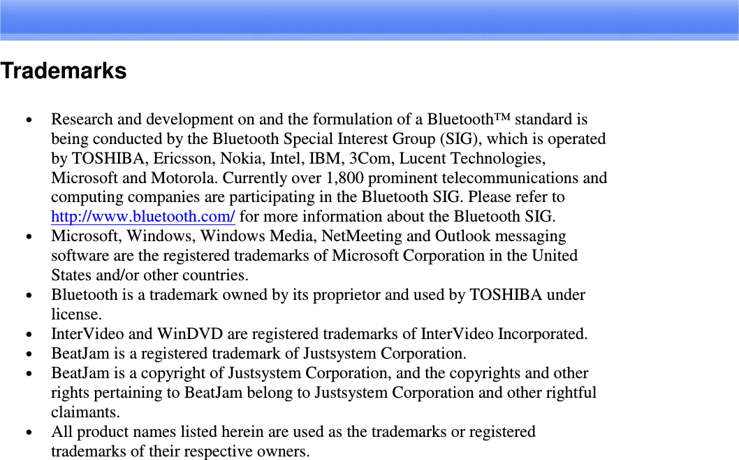 Trademarks•  Research and development on and the formulation of a Bluetooth™ standard isbeing conducted by the Bluetooth Special Interest Group (SIG), which is operatedby TOSHIBA, Ericsson, Nokia, Intel, IBM, 3Com, Lucent Technologies,Microsoft and Motorola. Currently over 1,800 prominent telecommunications andcomputing companies are participating in the Bluetooth SIG. Please refer tohttp://www.bluetooth.com/ for more information about the Bluetooth SIG.•  Microsoft, Windows, Windows Media, NetMeeting and Outlook messagingsoftware are the registered trademarks of Microsoft Corporation in the UnitedStates and/or other countries.•  Bluetooth is a trademark owned by its proprietor and used by TOSHIBA underlicense.•  InterVideo and WinDVD are registered trademarks of InterVideo Incorporated.•  BeatJam is a registered trademark of Justsystem Corporation.•  BeatJam is a copyright of Justsystem Corporation, and the copyrights and otherrights pertaining to BeatJam belong to Justsystem Corporation and other rightfulclaimants.•  All product names listed herein are used as the trademarks or registeredtrademarks of their respective owners.