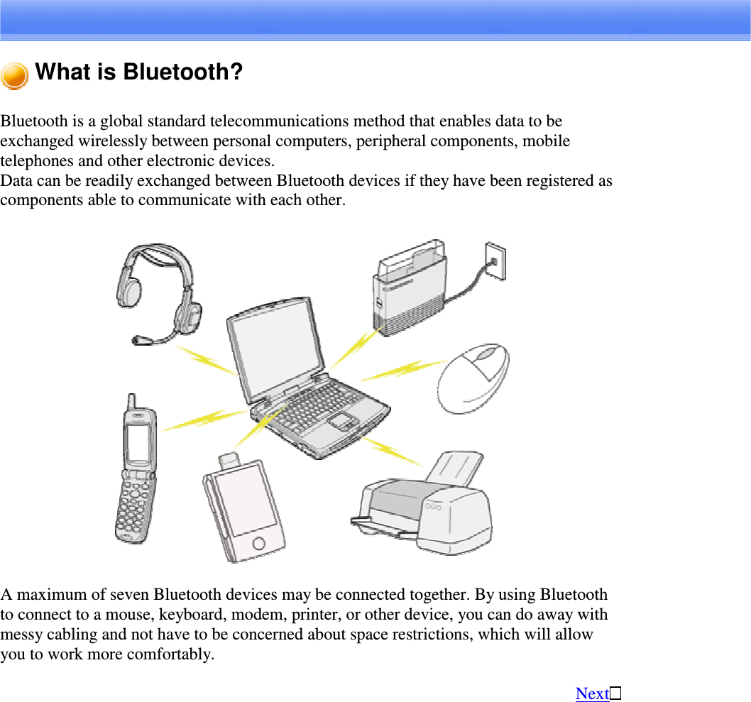 What is Bluetooth?Bluetooth is a global standard telecommunications method that enables data to beexchanged wirelessly between personal computers, peripheral components, mobiletelephones and other electronic devices.Data can be readily exchanged between Bluetooth devices if they have been registered ascomponents able to communicate with each other.A maximum of seven Bluetooth devices may be connected together. By using Bluetoothto connect to a mouse, keyboard, modem, printer, or other device, you can do away withmessy cabling and not have to be concerned about space restrictions, which will allowyou to work more comfortably.Next