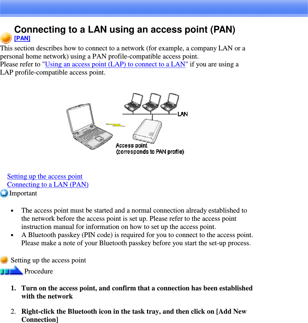 Connecting to a LAN using an access point (PAN)[PAN]This section describes how to connect to a network (for example, a company LAN or apersonal home network) using a PAN profile-compatible access point.Please refer to &quot;Using an access point (LAP) to connect to a LAN&quot; if you are using aLAP profile-compatible access point.Setting up the access pointConnecting to a LAN (PAN)Important•  The access point must be started and a normal connection already established tothe network before the access point is set up. Please refer to the access pointinstruction manual for information on how to set up the access point.•  A Bluetooth passkey (PIN code) is required for you to connect to the access point.Please make a note of your Bluetooth passkey before you start the set-up process.Setting up the access pointProcedure1. Turn on the access point, and confirm that a connection has been establishedwith the network2. Right-clicktheBluetoothiconinthetasktray,andthenclickon[AddNewConnection]