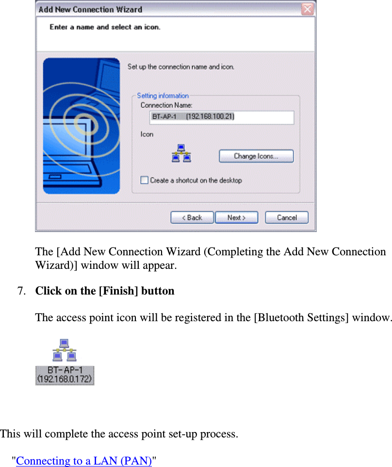The [Add New Connection Wizard (Completing the Add New ConnectionWizard)] window will appear.7. Click on the [Finish] buttonThe access point icon will be registered in the [Bluetooth Settings] window.This will complete the access point set-up process.&quot;Connecting to a LAN (PAN)&quot;