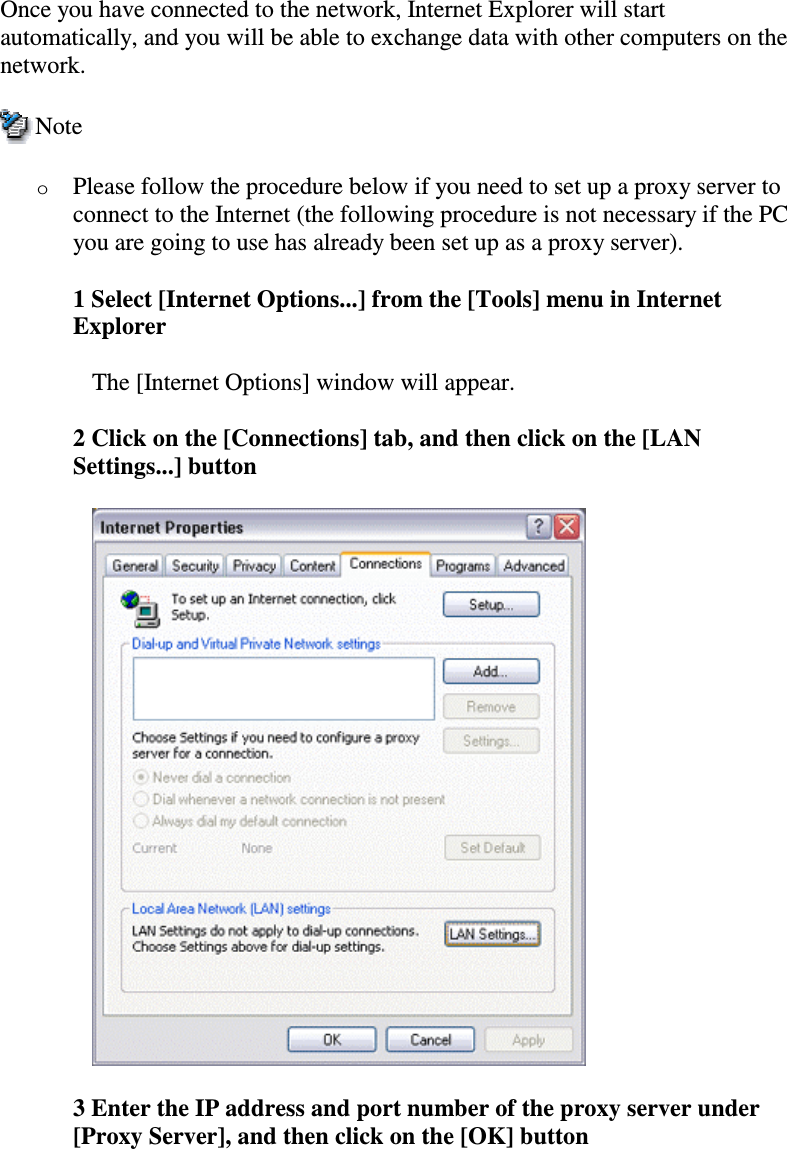 Once you have connected to the network, Internet Explorer will startautomatically, and you will be able to exchange data with other computers on thenetwork.NoteoPlease follow the procedure below if you need to set up a proxy server toconnect to the Internet (the following procedure is not necessary if the PCyou are going to use has already been set up as a proxy server).1 Select [Internet Options...] from the [Tools] menu in InternetExplorerThe [Internet Options] window will appear.2 Click on the [Connections] tab, and then click on the [LANSettings...] button3 Enter the IP address and port number of the proxy server under[Proxy Server], and then click on the [OK] button