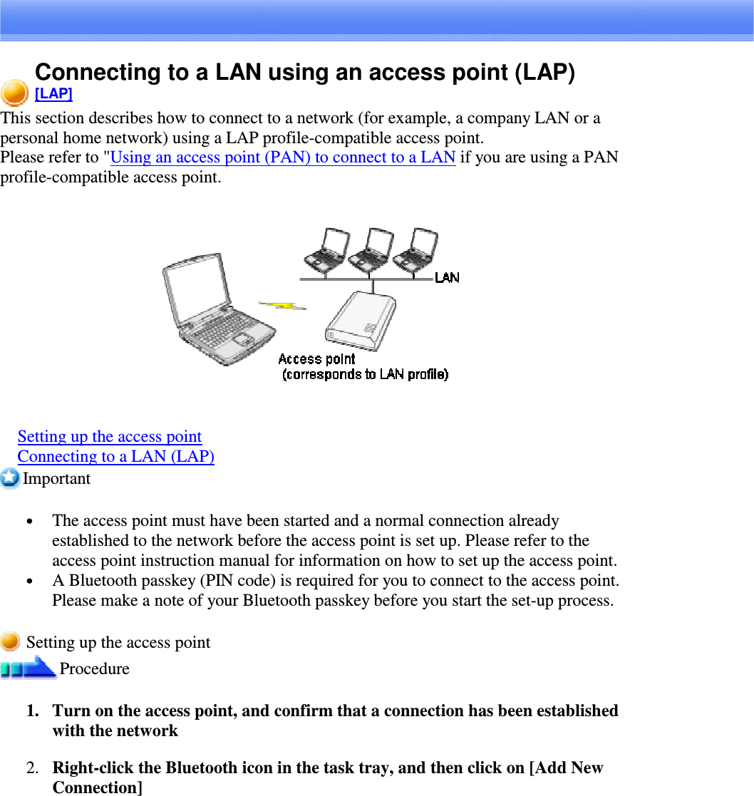 Connecting to a LAN using an access point (LAP)[LAP]This section describes how to connect to a network (for example, a company LAN or apersonal home network) using a LAP profile-compatible access point.Please refer to &quot;Using an access point (PAN) to connect to a LAN if you are using a PANprofile-compatible access point.Setting up the access pointConnecting to a LAN (LAP)Important•  The access point must have been started and a normal connection alreadyestablished to the network before the access point is set up. Please refer to theaccess point instruction manual for information on how to set up the access point.•  A Bluetooth passkey (PIN code) is required for you to connect to the access point.Please make a note of your Bluetooth passkey before you start the set-up process.Setting up the access pointProcedure1. Turn on the access point, and confirm that a connection has been establishedwith the network2. Right-clicktheBluetoothiconinthetasktray,andthenclickon[AddNewConnection]