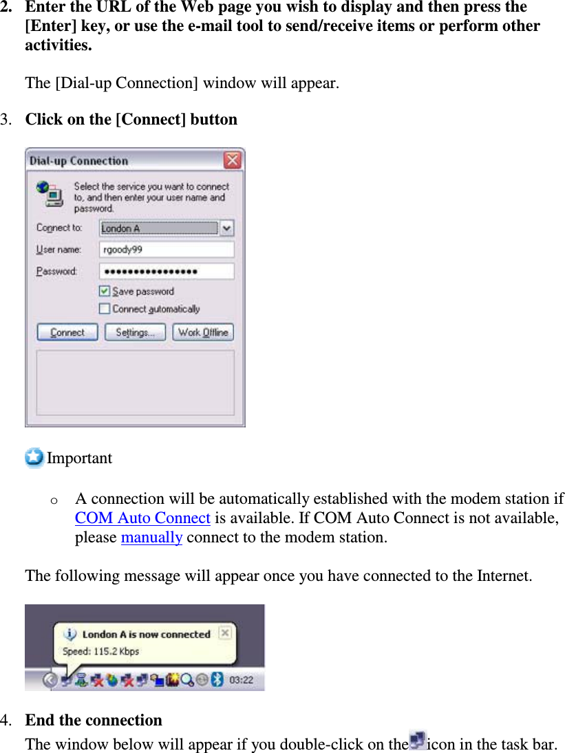 2. Enter the URL of the Web page you wish to display and then press the[Enter] key, or use the e-mail tool to send/receive items or perform otheractivities.The [Dial-up Connection] window will appear.3. Click on the [Connect] buttonImportantoA connection will be automatically established with the modem station ifCOM Auto Connect is available. If COM Auto Connect is not available,please manually connect to the modem station.The following message will appear once you have connected to the Internet.4. End the connectionThe window below will appear if you double-click on the icon in the task bar.