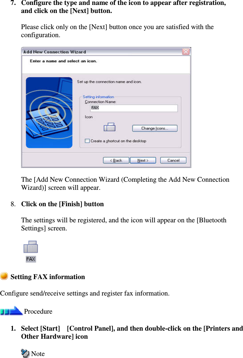 7. Configure the type and name of the icon to appear after registration,and click on the [Next] button.Please click only on the [Next] button once you are satisfied with theconfiguration.The [Add New Connection Wizard (Completing the Add New ConnectionWizard)] screen will appear.8. Click on the [Finish] buttonThe settings will be registered, and the icon will appear on the [BluetoothSettings] screen.Setting FAX informationConfigure send/receive settings and register fax information.Procedure1. Select [Start][Control Panel], and then double-click on the [Printers andOther Hardware] iconNote