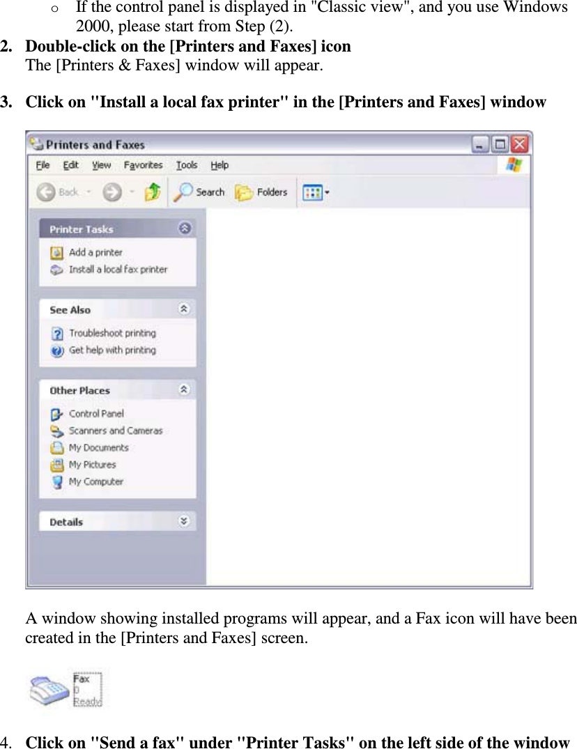 oIf the control panel is displayed in &quot;Classic view&quot;, and you use Windows2000, please start from Step (2).2. Double-click on the [Printers and Faxes] iconThe [Printers &amp; Faxes] window will appear.3. Click on &quot;Install a local fax printer&quot; in the [Printers and Faxes] windowA window showing installed programs will appear, and a Fax icon will have beencreated in the [Printers and Faxes] screen.4. Click on &quot;Send a fax&quot; under &quot;Printer Tasks&quot; on the left side of the window