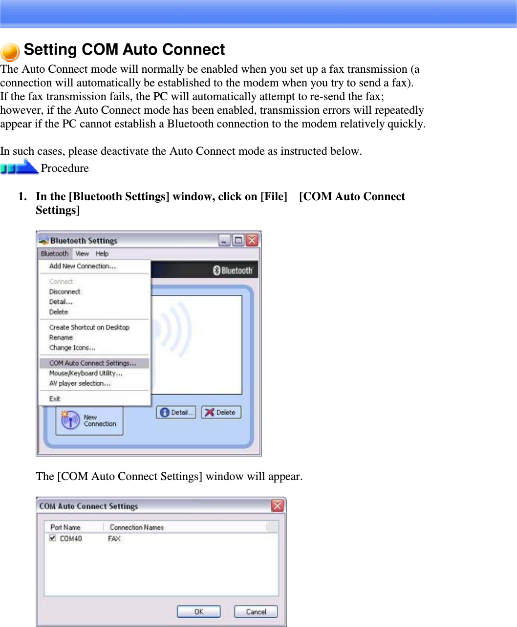 Setting COM Auto ConnectThe Auto Connect mode will normally be enabled when you set up a fax transmission (aconnection will automatically be established to the modem when you try to send a fax).If the fax transmission fails, the PC will automatically attempt to re-send the fax;however, if the Auto Connect mode has been enabled, transmission errors will repeatedlyappear if the PC cannot establish a Bluetooth connection to the modem relatively quickly.In such cases, please deactivate the Auto Connect mode as instructed below.Procedure1. In the [Bluetooth Settings] window, click on [File][COM Auto ConnectSettings]The [COM Auto Connect Settings] window will appear.