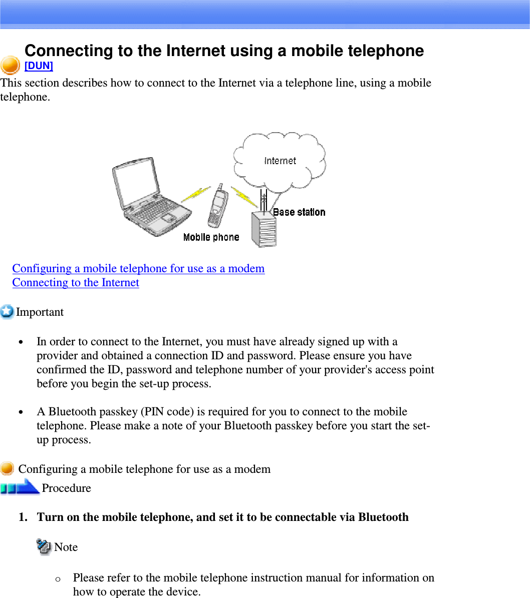 Connecting to the Internet using a mobile telephone[DUN]This section describes how to connect to the Internet via a telephone line, using a mobiletelephone.Configuring a mobile telephone for use as a modemConnecting to the InternetImportant•  In order to connect to the Internet, you must have already signed up with aprovider and obtained a connection ID and password. Please ensure you haveconfirmed the ID, password and telephone number of your provider&apos;s access pointbefore you begin the set-up process.•  A Bluetooth passkey (PIN code) is required for you to connect to the mobiletelephone. Please make a note of your Bluetooth passkey before you start the set-up process.Configuring a mobile telephone for use as a modemProcedure1. Turn on the mobile telephone, and set it to be connectable via BluetoothNoteoPlease refer to the mobile telephone instruction manual for information onhow to operate the device.