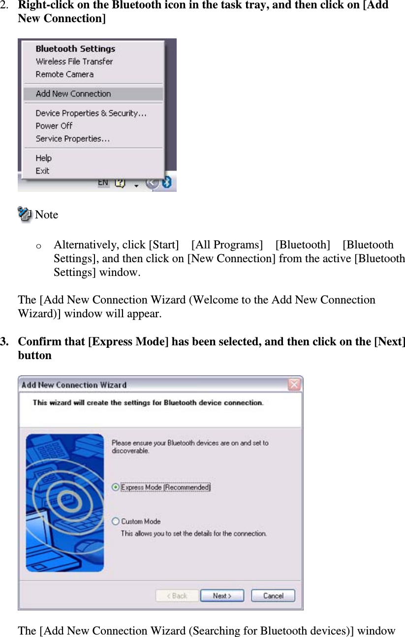 2. Right-clickontheBluetoothiconinthetasktray,andthenclickon[AddNew Connection]NoteoAlternatively, click [Start][All Programs][Bluetooth][BluetoothSettings], and then click on [New Connection] from the active [BluetoothSettings] window.The [Add New Connection Wizard (Welcome to the Add New ConnectionWizard)] window will appear.3. Confirm that [Express Mode] has been selected, and then click on the [Next]buttonThe [Add New Connection Wizard (Searching for Bluetooth devices)] window