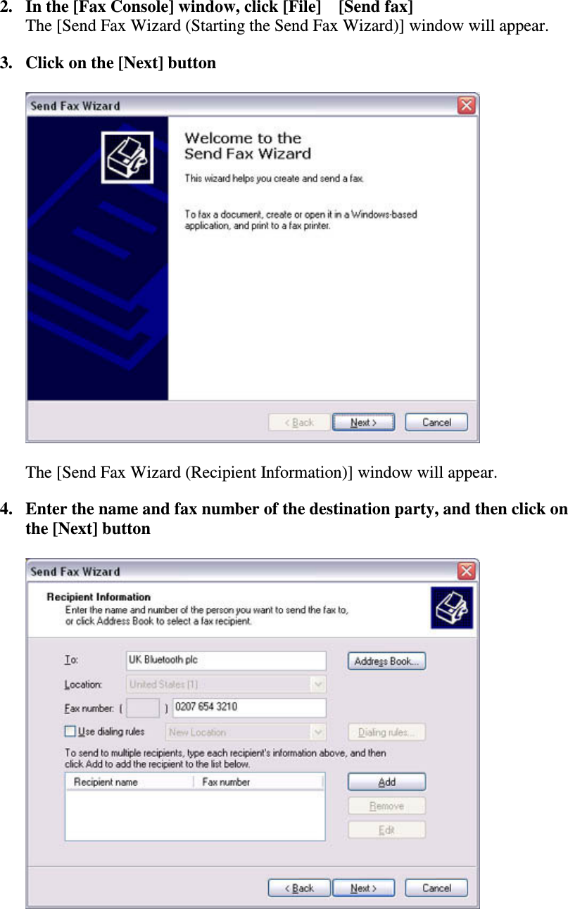 2. In the [Fax Console] window, click [File][Send fax]The [Send Fax Wizard (Starting the Send Fax Wizard)] window will appear.3. Click on the [Next] buttonThe [Send Fax Wizard (Recipient Information)] window will appear.4. Enter the name and fax number of the destination party, and then click onthe [Next] button