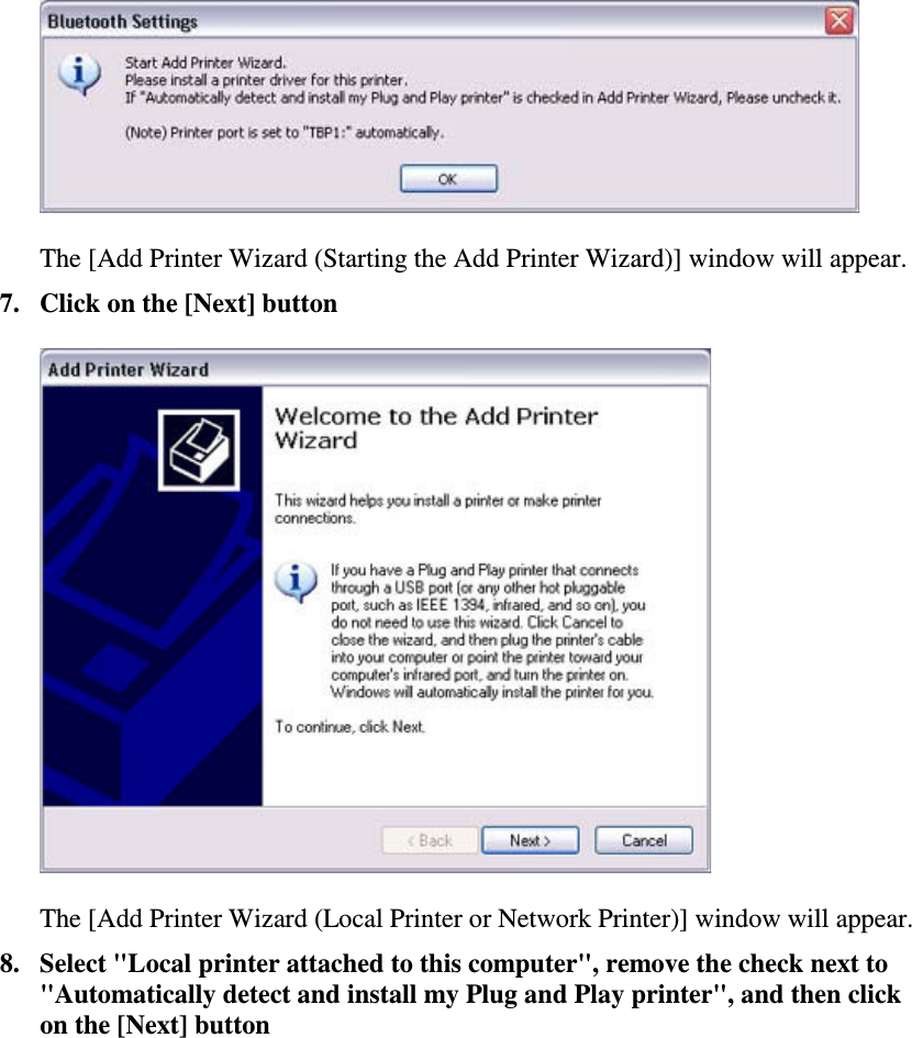 The [Add Printer Wizard (Starting the Add Printer Wizard)] window will appear.7. Click on the [Next] buttonThe [Add Printer Wizard (Local Printer or Network Printer)] window will appear.8. Select &quot;Local printer attached to this computer&quot;, remove the check next to&quot;Automatically detect and install my Plug and Play printer&quot;, and then clickon the [Next] button