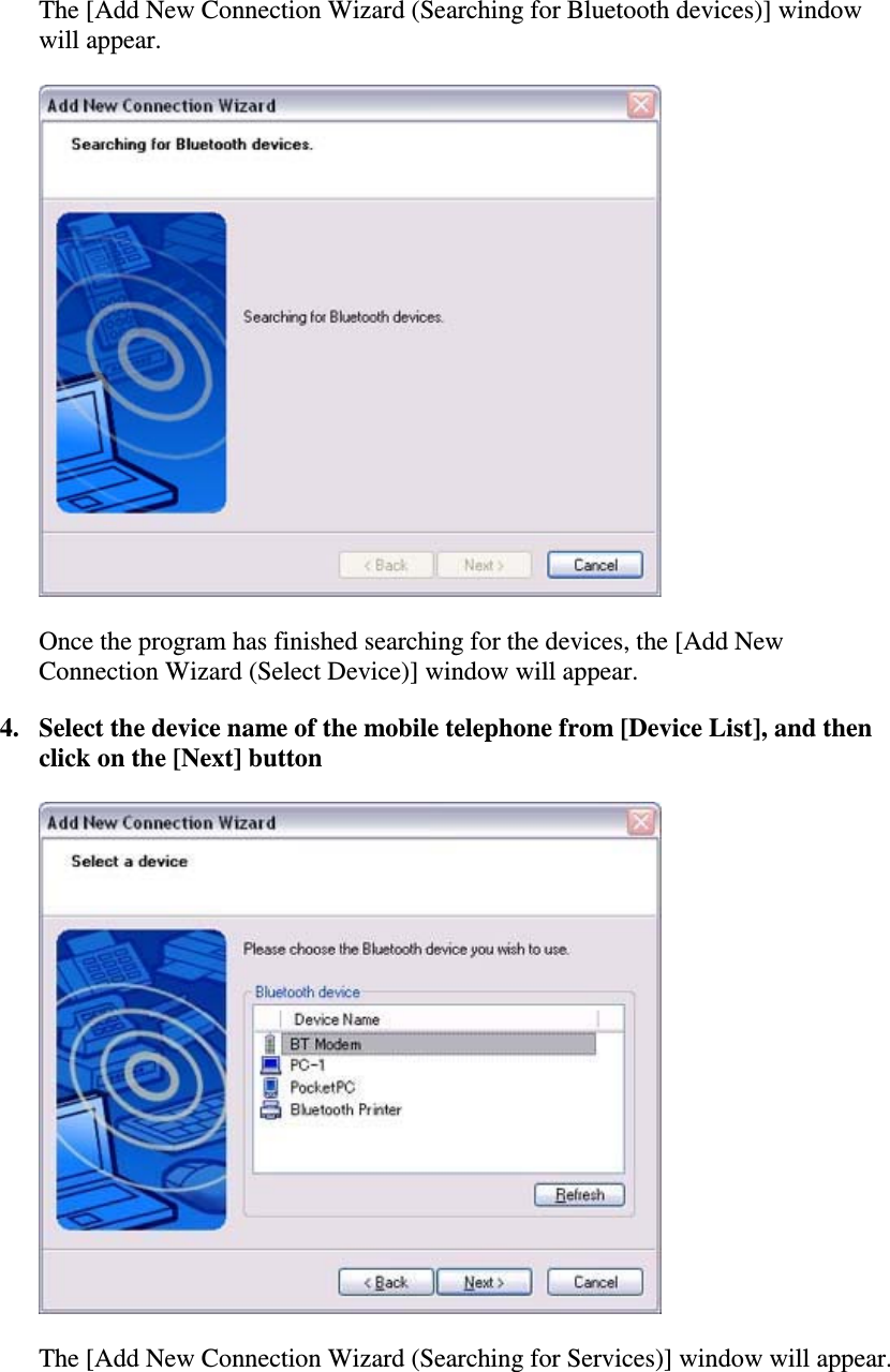 The [Add New Connection Wizard (Searching for Bluetooth devices)] windowwill appear.Once the program has finished searching for the devices, the [Add NewConnection Wizard (Select Device)] window will appear.4. Select the device name of the mobile telephone from [Device List], and thenclick on the [Next] buttonThe [Add New Connection Wizard (Searching for Services)] window will appear.