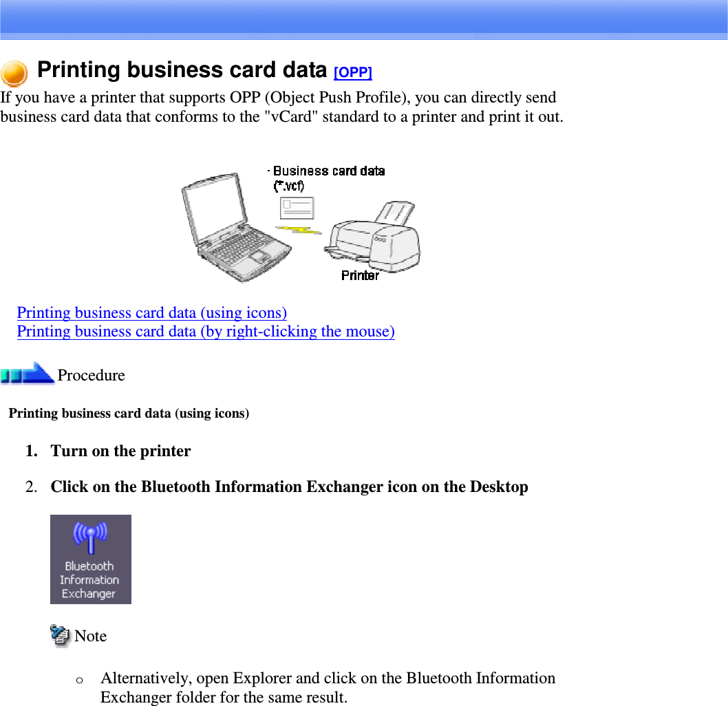Printing business card data [OPP]If you have a printer that supports OPP (Object Push Profile), you can directly sendbusiness card data that conforms to the &quot;vCard&quot; standard to a printer and print it out.Printing business card data (using icons)Printing business card data (by right-clicking the mouse)ProcedurePrinting business card data (using icons)1. Turn on the printer2. ClickontheBluetoothInformation Exchanger icon on the DesktopNoteoAlternatively, open Explorer and click on the Bluetooth InformationExchanger folder for the same result.