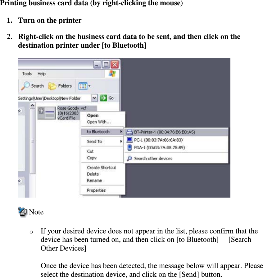 Printing business card data (by right-clicking the mouse)1. Turn on the printer2. Right-clickonthebusinesscarddatatobesent,andthenclickonthedestination printer under [to Bluetooth]NoteoIf your desired device does not appear in the list, please confirm that thedevice has been turned on, and then click on [to Bluetooth] [SearchOther Devices]Once the device has been detected, the message below will appear. Pleaseselect the destination device, and click on the [Send] button.