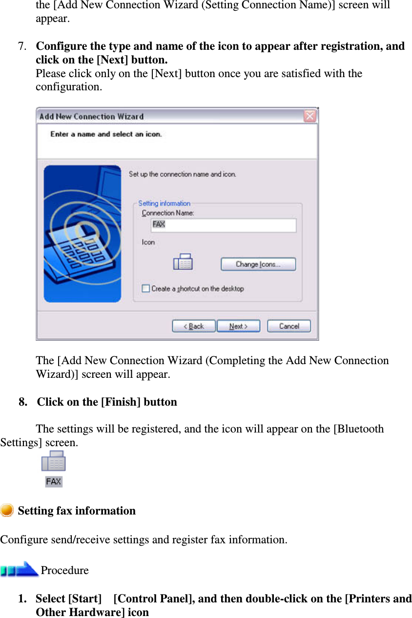 the [Add New Connection Wizard (Setting Connection Name)] screen willappear.7. Configure the type and name of the icon to appear after registration, andclick on the [Next] button.Please click only on the [Next] button once you are satisfied with theconfiguration.The [Add New Connection Wizard (Completing the Add New ConnectionWizard)] screen will appear.8. Click on the [Finish] buttonThe settings will be registered, and the icon will appear on the [BluetoothSettings] screen.Setting fax informationConfigure send/receive settings and register fax information.Procedure1. Select [Start][Control Panel], and then double-click on the [Printers andOther Hardware] icon