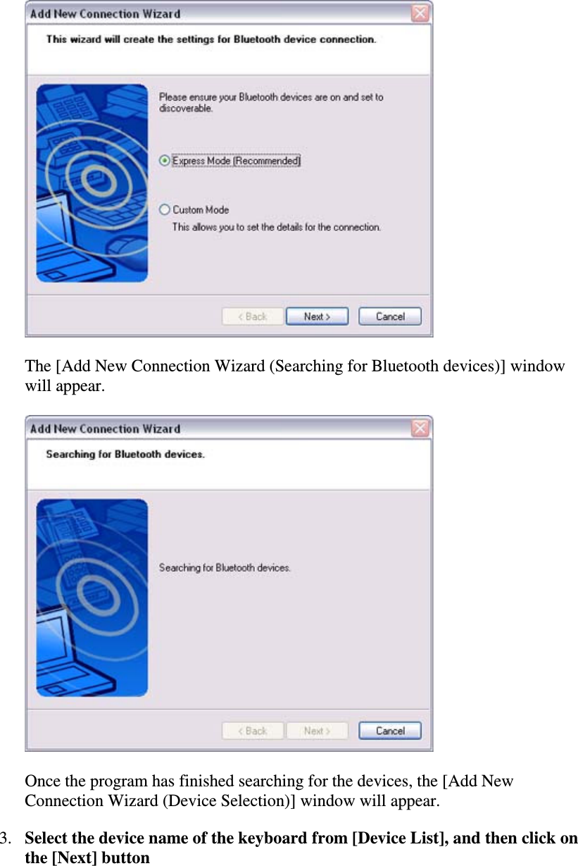 The [Add New Connection Wizard (Searching for Bluetooth devices)] windowwill appear.Once the program has finished searching for the devices, the [Add NewConnection Wizard (Device Selection)] window will appear.3. Select the device name of the keyboard from[DeviceList],andthenclickonthe [Next] button