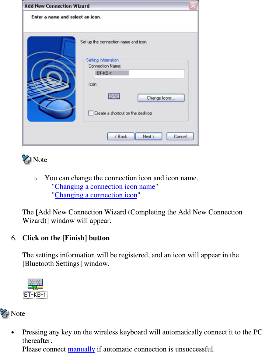 NoteoYou can change the connection icon and icon name.&quot;Changing a connection icon name&quot;&quot;Changing a connection icon&quot;The [Add New Connection Wizard (Completing the Add New ConnectionWizard)] window will appear.6. Click on the [Finish] buttonThe settings information will be registered, and an icon will appear in the[Bluetooth Settings] window.Note•  Pressing any key on the wireless keyboard will automatically connect it to the PCthereafter.Please connect manually if automatic connection is unsuccessful.