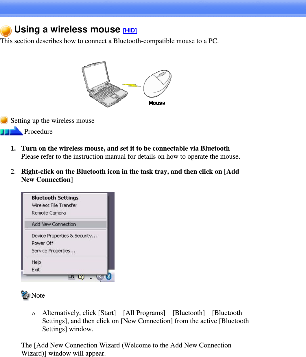 Using a wireless mouse [HID]This section describes how to connect a Bluetooth-compatible mouse to a PC.Setting up the wireless mouseProcedure1. Turn on the wireless mouse, and set it to be connectable via BluetoothPlease refer to the instruction manual for details on how to operate the mouse.2. Right-clickontheBluetoothiconinthetasktray,andthenclickon[AddNew Connection]NoteoAlternatively, click [Start][All Programs][Bluetooth][BluetoothSettings], and then click on [New Connection] from the active [BluetoothSettings] window.The [Add New Connection Wizard (Welcome to the Add New ConnectionWizard)] window will appear.
