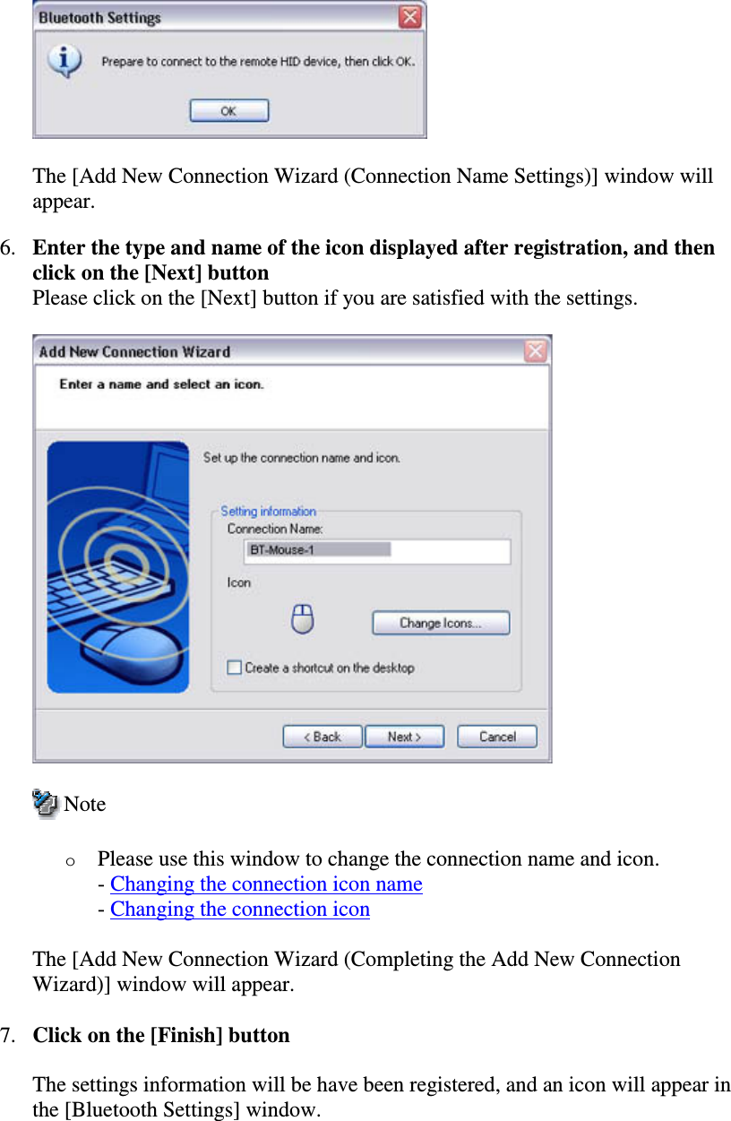 The [Add New Connection Wizard (Connection Name Settings)] window willappear.6. Enter the type and name of the icon displayed after registration, and thenclick on the [Next] buttonPlease click on the [Next] button if you are satisfied with the settings.NoteoPlease use this window to change the connection name and icon.-Changing the connection icon name-Changing the connection iconThe [Add New Connection Wizard (Completing the Add New ConnectionWizard)] window will appear.7. Click on the [Finish] buttonThe settings information will be have been registered, and an icon will appear inthe [Bluetooth Settings] window.