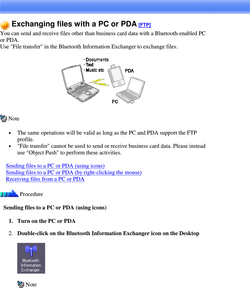 Exchanging files with a PC or PDA [FTP]You can send and receive files other than business card data with a Bluetooth-enabled PCor PDA.Use &quot;File transfer&quot; in the Bluetooth Information Exchanger to exchange files.Note•  The same operations will be valid as long as the PC and PDA support the FTPprofile.•  &quot;File transfer&quot; cannot be used to send or receive business card data. Please insteaduse &quot;Object Push&quot; to perform these activities.Sending files to a PC or PDA (using icons)Sending files to a PC or PDA (by right-clicking the mouse)Receiving files from a PC or PDAProcedureSending files to a PC or PDA (using icons)1. Turn on the PC or PDA2. Double-click on the Bluetooth Information Exchanger icon on the DesktopNote