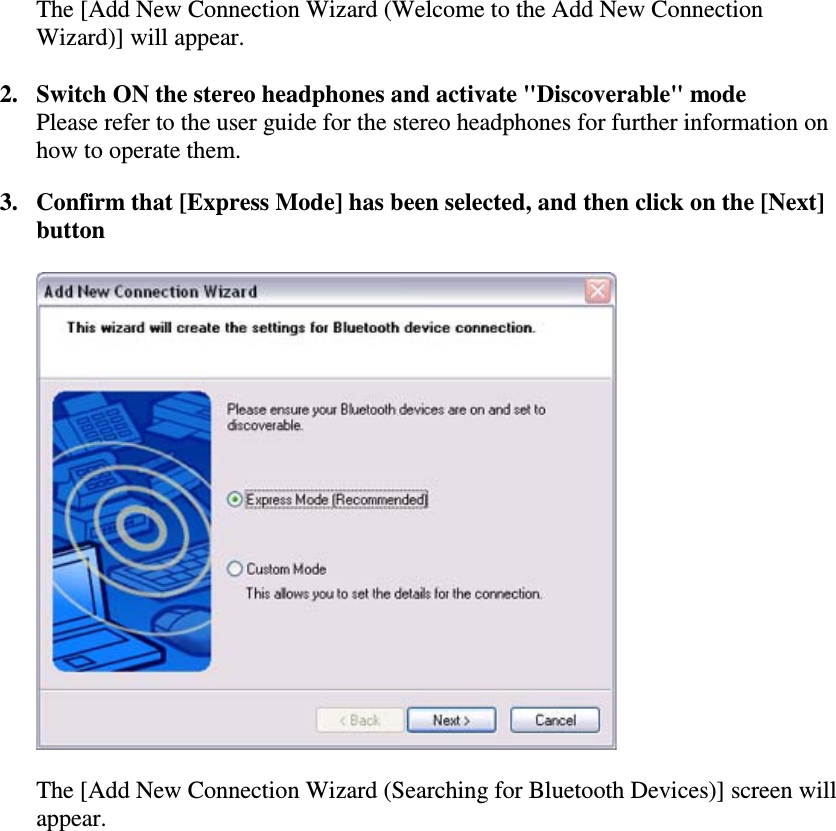The [Add New Connection Wizard (Welcome to the Add New ConnectionWizard)] will appear.2. Switch ON the stereo headphones and activate &quot;Discoverable&quot; modePlease refer to the user guide for the stereo headphones for further information onhow to operate them.3. Confirm that [Express Mode] has been selected, and then click on the [Next]buttonThe [Add New Connection Wizard (Searching for Bluetooth Devices)] screen willappear.
