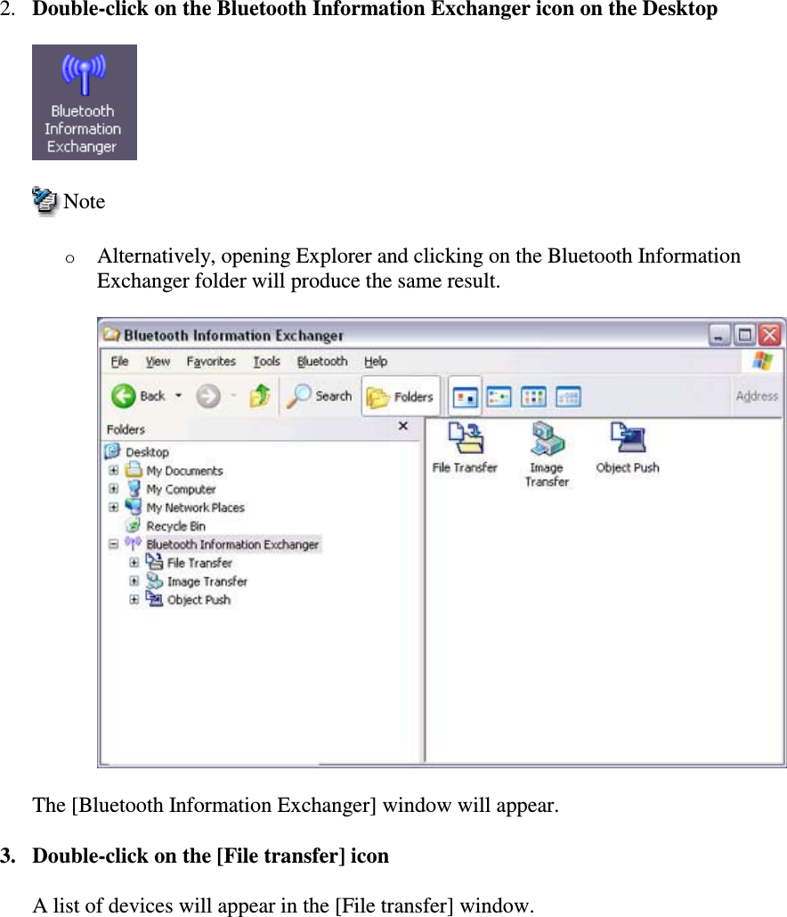 2. Double-click on the Bluetooth Information Exchanger icon on the DesktopNoteoAlternatively, opening Explorer and clicking on the Bluetooth InformationExchanger folder will produce the same result.The [Bluetooth Information Exchanger] window will appear.3. Double-click on the [File transfer] iconA list of devices will appear in the [File transfer] window.