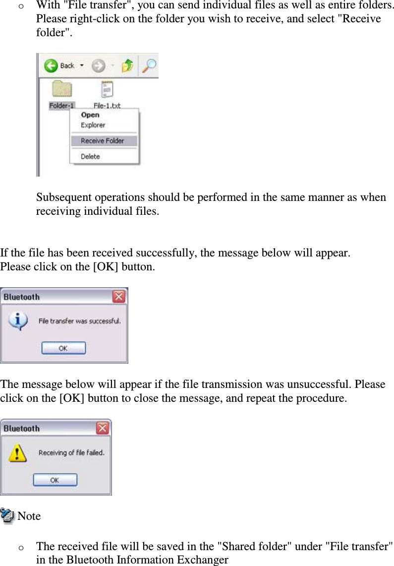 oWith &quot;File transfer&quot;, you can send individual files as well as entire folders.Please right-click on the folder you wish to receive, and select &quot;Receivefolder&quot;.Subsequent operations should be performed in the same manner as whenreceiving individual files.If the file has been received successfully, the message below will appear.Please click on the [OK] button.The message below will appear if the file transmission was unsuccessful. Pleaseclick on the [OK] button to close the message, and repeat the procedure.NoteoThe received file will be saved in the &quot;Shared folder&quot; under &quot;File transfer&quot;in the Bluetooth Information Exchanger
