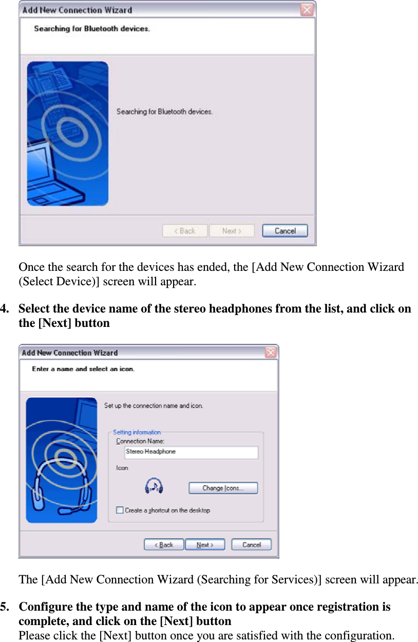 Once the search for the devices has ended, the [Add New Connection Wizard(Select Device)] screen will appear.4. Select the device name of the stereo headphones from the list, and click onthe [Next] buttonThe [Add New Connection Wizard (Searching for Services)] screen will appear.5. Configure the type and name of the icon to appear once registration iscomplete, and click on the [Next] buttonPlease click the [Next] button once you are satisfied with the configuration.