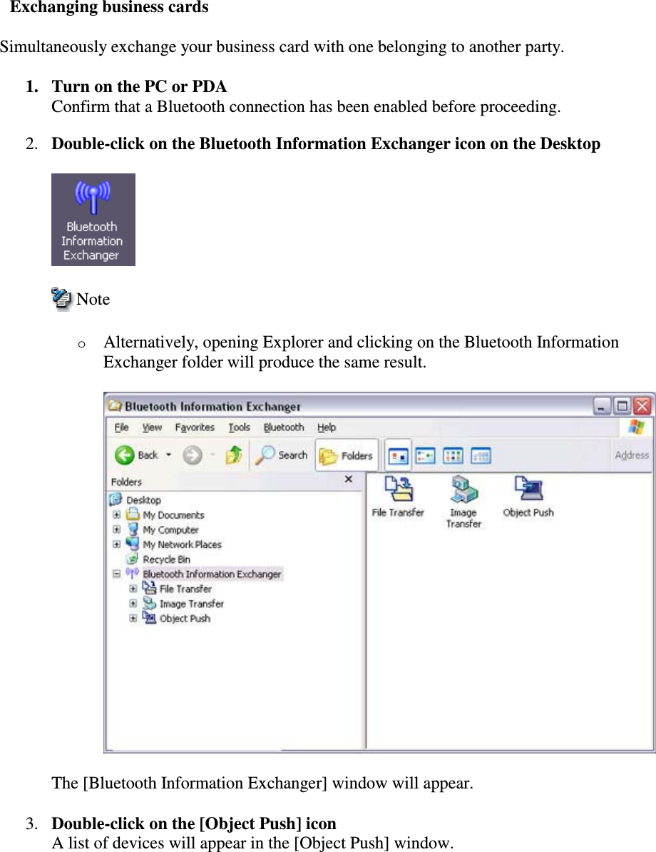 Exchanging business cardsSimultaneously exchange your business card with one belonging to another party.1. Turn on the PC or PDAConfirm that a Bluetooth connection has been enabled before proceeding.2. Double-click on the Bluetooth Information Exchanger icon on the DesktopNoteoAlternatively, opening Explorer and clicking on the Bluetooth InformationExchanger folder will produce the same result.The [Bluetooth Information Exchanger] window will appear.3. Double-click on the [Object Push] iconA list of devices will appear in the [Object Push] window.