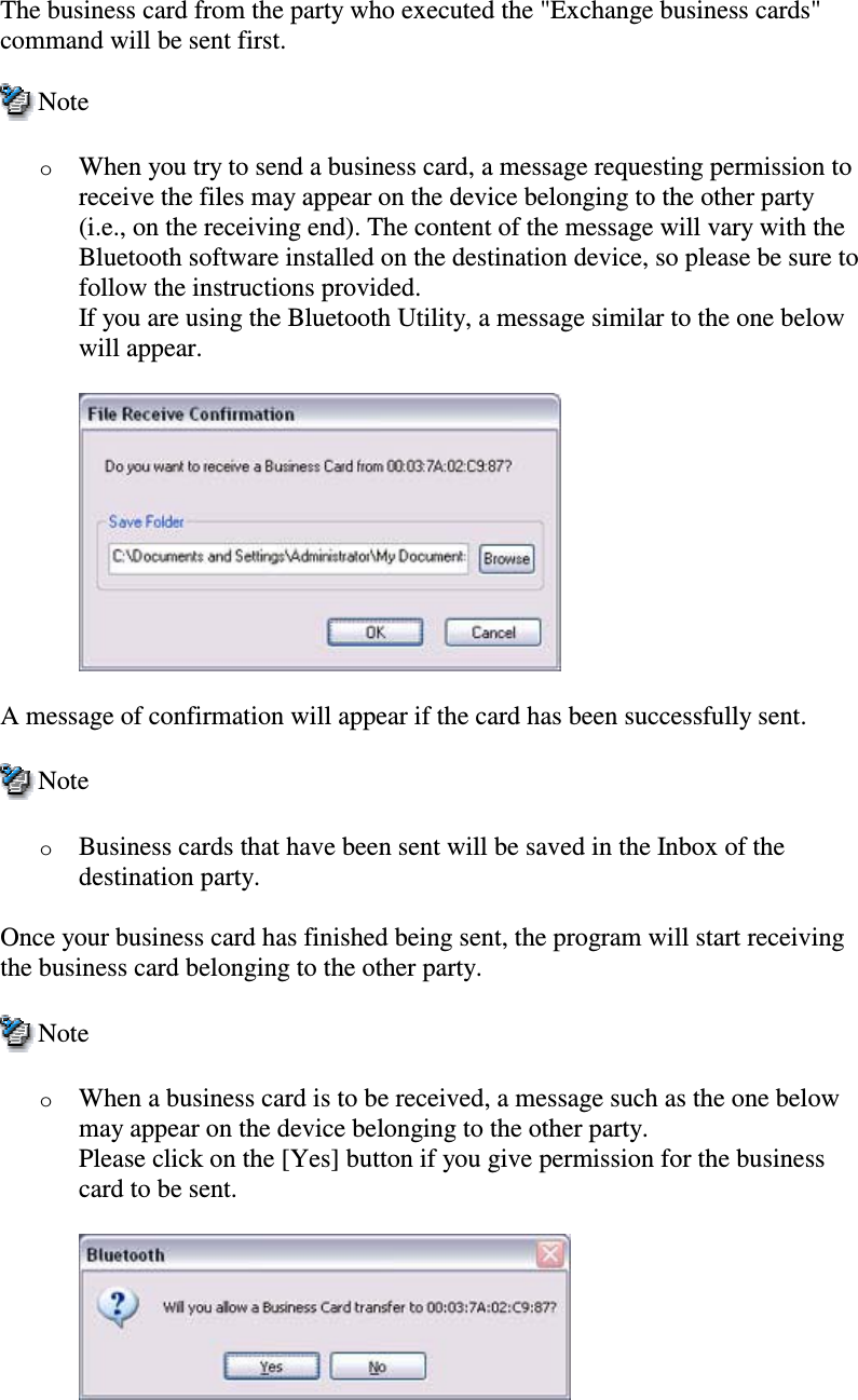 The business card from the party who executed the &quot;Exchange business cards&quot;command will be sent first.NoteoWhen you try to send a business card, a message requesting permission toreceive the files may appear on the device belonging to the other party(i.e., on the receiving end). The content of the message will vary with theBluetooth software installed on the destination device, so please be sure tofollow the instructions provided.If you are using the Bluetooth Utility, a message similar to the one belowwill appear.A message of confirmation will appear if the card has been successfully sent.NoteoBusiness cards that have been sent will be saved in the Inbox of thedestination party.Once your business card has finished being sent, the program will start receivingthe business card belonging to the other party.NoteoWhen a business card is to be received, a message such as the one belowmay appear on the device belonging to the other party.Please click on the [Yes] button if you give permission for the businesscard to be sent.