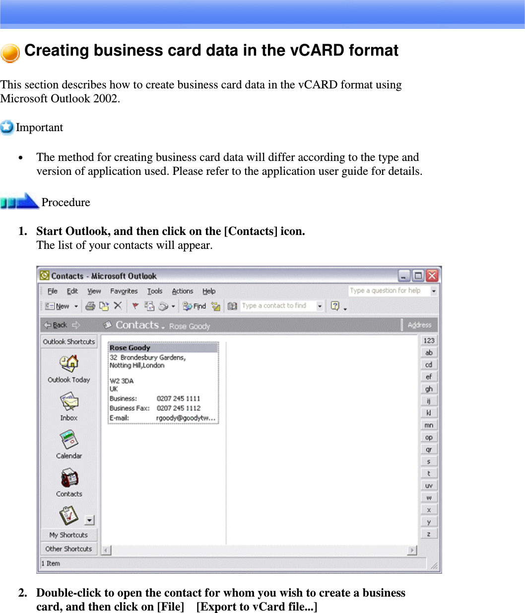 Creating business card data in the vCARD formatThis section describes how to create business card data in the vCARD format usingMicrosoft Outlook 2002.Important•  The method for creating business card data will differ according to the type andversion of application used. Please refer to the application user guide for details.Procedure1. Start Outlook, and then click on the [Contacts] icon.The list of your contacts will appear.2. Double-click to open the contact for whom you wish to create a businesscard, and then click on [File][Export to vCard file...]