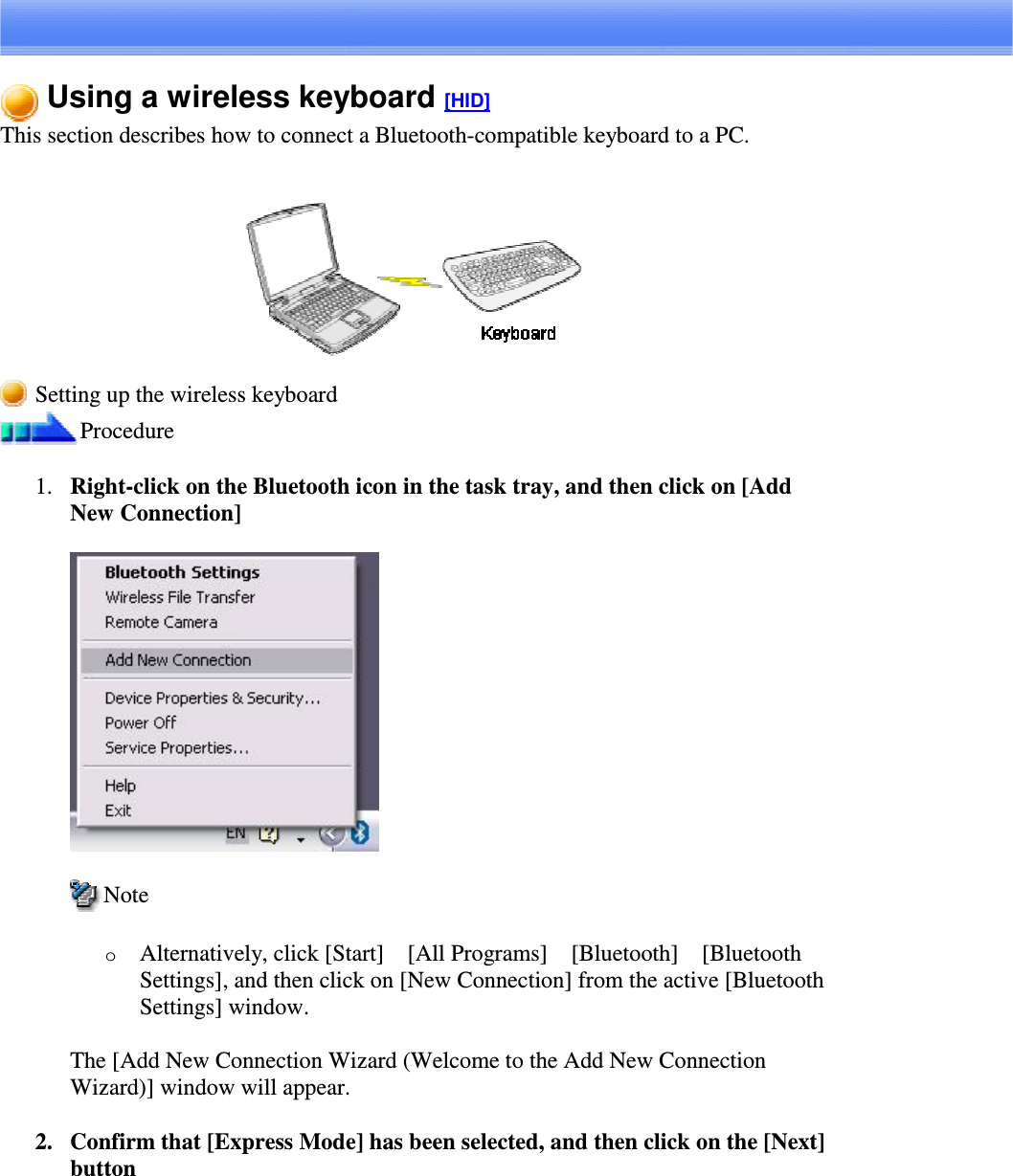 Using a wireless keyboard [HID]This section describes how to connect a Bluetooth-compatible keyboard to a PC.Setting up the wireless keyboardProcedure1. Right-clickontheBluetoothiconinthetasktray,andthenclickon[AddNew Connection]NoteoAlternatively, click [Start][All Programs][Bluetooth][BluetoothSettings], and then click on [New Connection] from the active [BluetoothSettings] window.The [Add New Connection Wizard (Welcome to the Add New ConnectionWizard)] window will appear.2. Confirm that [Express Mode] has been selected, and then click on the [Next]button