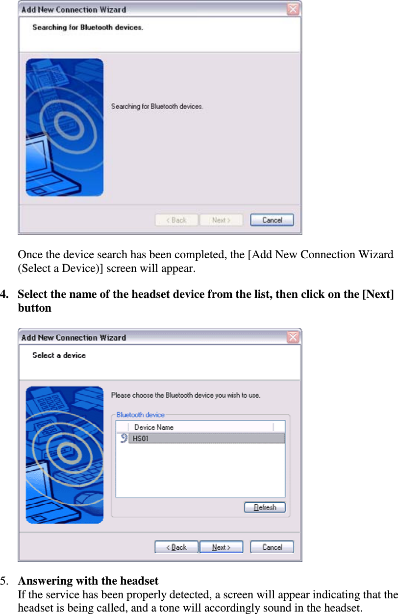 Once the device search has been completed, the [Add New Connection Wizard(Select a Device)] screen will appear.4. Select the name of the headset device from the list, then click on the [Next]button5. Answering with the headsetIf the service has been properly detected, a screen will appear indicating that theheadset is being called, and a tone will accordingly sound in the headset.
