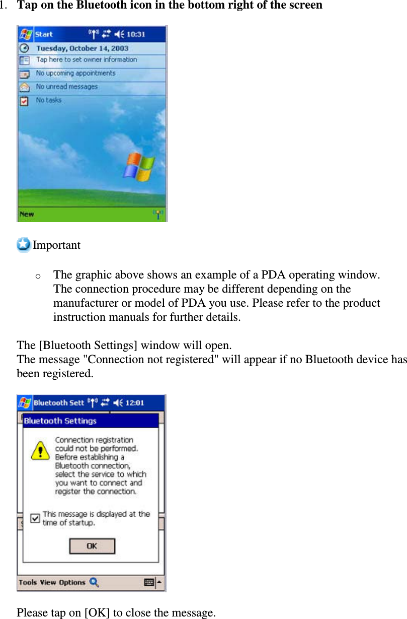1. Tap on the Bluetooth icon in the bottom right of the screenImportantoThe graphic above shows an example of a PDA operating window.The connection procedure may be different depending on themanufacturer or model of PDA you use. Please refer to the productinstruction manuals for further details.The [Bluetooth Settings] window will open.The message &quot;Connection not registered&quot; will appear if no Bluetooth device hasbeen registered.Please tap on [OK] to close the message.