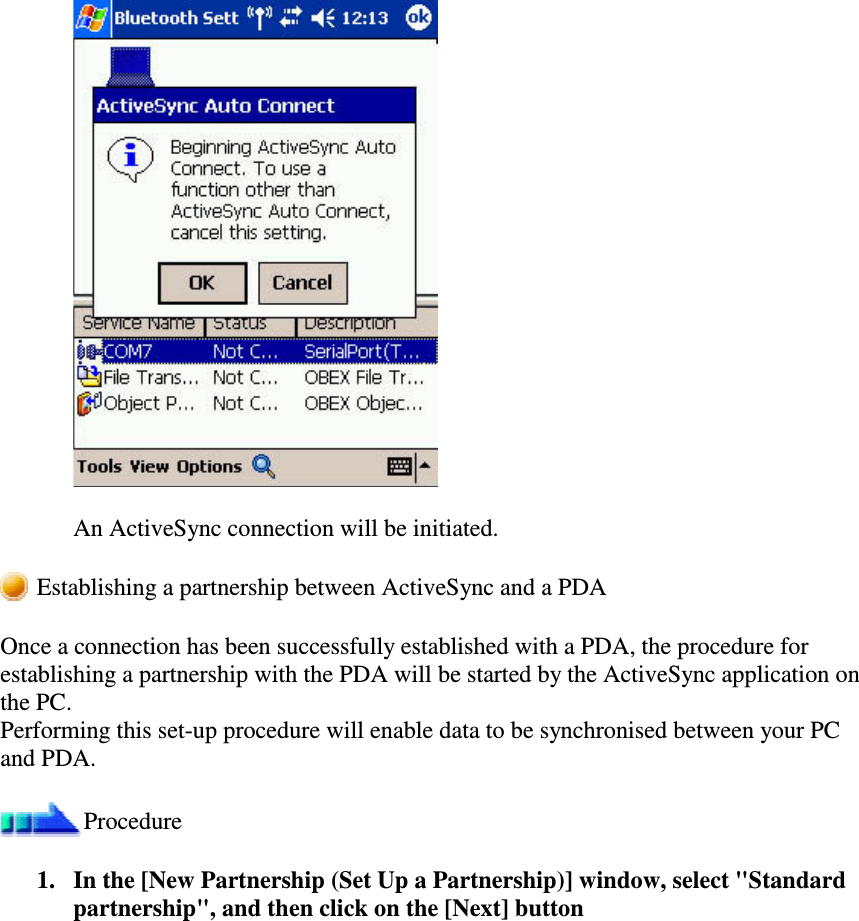 An ActiveSync connection will be initiated.Establishing a partnership between ActiveSync and a PDAOnce a connection has been successfully established with a PDA, the procedure forestablishing a partnership with the PDA will be started by the ActiveSync application onthe PC.Performing this set-up procedure will enable data to be synchronised between your PCand PDA.Procedure1. In the [New Partnership (Set Up a Partnership)] window, select &quot;Standardpartnership&quot;, and then click on the [Next] button