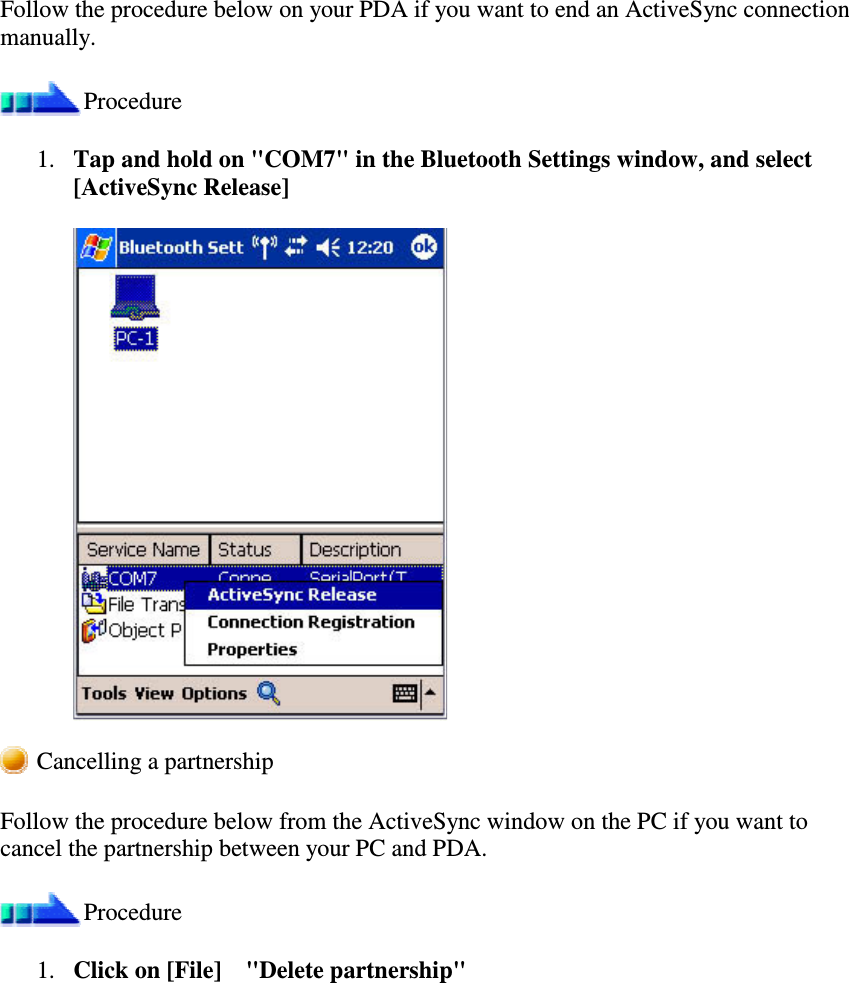 Follow the procedure below on your PDA if you want to end an ActiveSync connectionmanually.Procedure1. Tap and hold on &quot;COM7&quot; in the Bluetooth Settings window, and select[ActiveSync Release]Cancelling a partnershipFollow the procedure below from the ActiveSync window on the PC if you want tocancel the partnership between your PC and PDA.Procedure1. Click on [File]&quot;Delete partnership&quot;