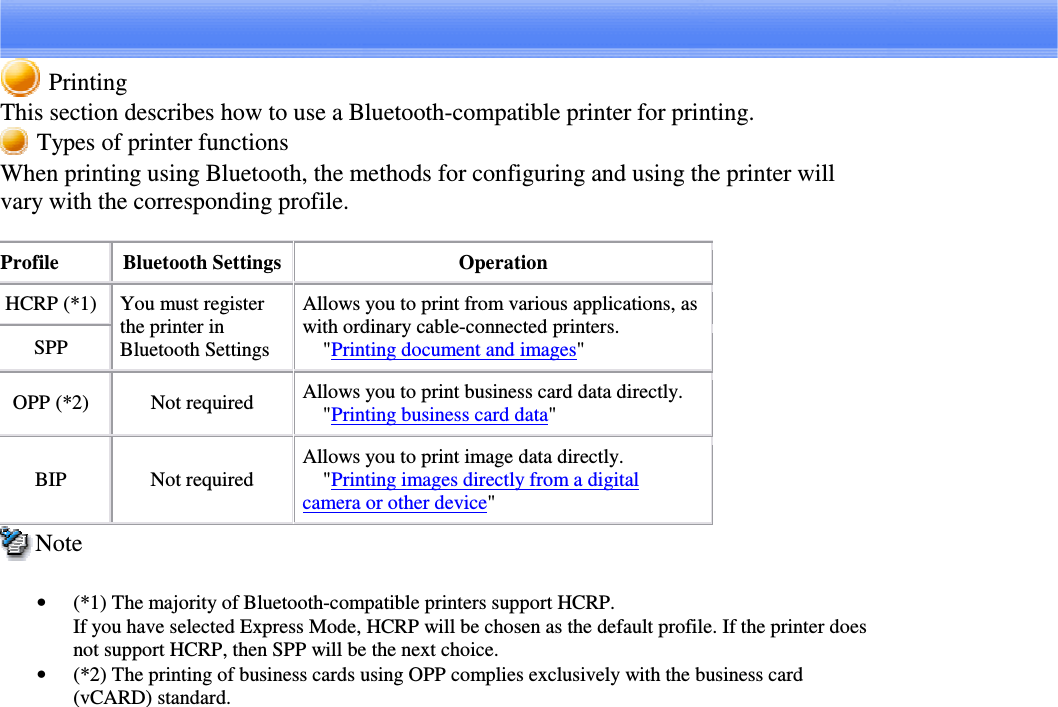 PrintingThis section describes how to use a Bluetooth-compatible printer for printing.Types of printer functionsWhen printing using Bluetooth, the methods for configuring and using the printer willvary with the corresponding profile.Profile Bluetooth Settings OperationHCRP (*1)SPPYou must registerthe printer inBluetooth SettingsAllows you to print from various applications, aswith ordinary cable-connected printers.&quot;Printing document and images&quot;OPP (*2) Not required Allows you to print business card data directly.&quot;Printing business card data&quot;BIP Not requiredAllows you to print image data directly.&quot;Printing images directly from a digitalcamera or other device&quot;Note•  (*1) The majority of Bluetooth-compatible printers support HCRP.If you have selected Express Mode, HCRP will be chosen as the default profile. If the printer doesnot support HCRP, then SPP will be the next choice.•  (*2) The printing of business cards using OPP complies exclusively with the business card(vCARD) standard.