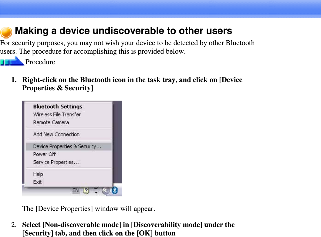 Making a device undiscoverable to other usersFor security purposes, you may not wish your device to be detected by other Bluetoothusers. The procedure for accomplishing this is provided below.Procedure1. Right-clickontheBluetoothiconinthetasktray,andclickon[DeviceProperties &amp; Security]The [Device Properties] window will appear.2. Select [Non-discoverable mode] in [Discoverability mode] under the[Security] tab, and then click on the [OK] button