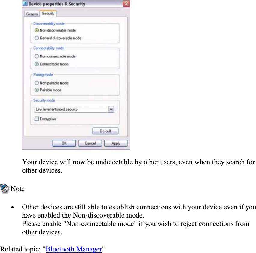 Your device will now be undetectable by other users, even when they search forother devices.Note•  Other devices are still able to establish connections with your device even if youhave enabled the Non-discoverable mode.Please enable &quot;Non-connectable mode&quot; if you wish to reject connections fromother devices.Related topic: &quot;Bluetooth Manager&quot;