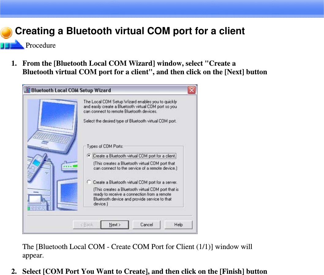 Creating a Bluetooth virtual COM port for a clientProcedure1. From the [Bluetooth Local COM Wizard] window, select &quot;Create aBluetooth virtual COM portforaclient&quot;,andthenclickonthe[Next]buttonThe [Bluetooth Local COM - Create COM Port for Client (1/1)] window willappear.2. Select [COM Port You Want to Create], and then click on the [Finish] button