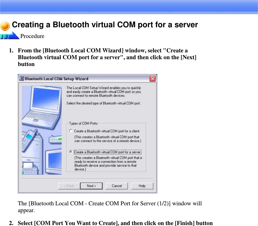 Creating a Bluetooth virtual COM port for a serverProcedure1. From the [Bluetooth Local COM Wizard] window, select &quot;Create aBluetooth virtual COM port for a server&quot;, and then click on the [Next]buttonThe [Bluetooth Local COM - Create COM Port for Server (1/2)] window willappear.2. Select [COM Port You Want to Create], and then click on the [Finish] button
