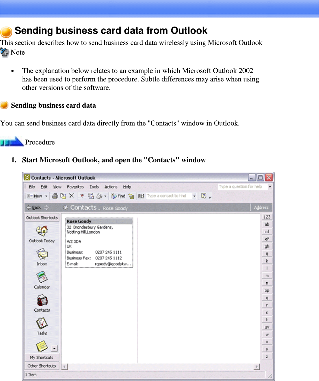 Sending business card data from OutlookThis section describes how to send business card data wirelessly using Microsoft OutlookNote•  The explanation below relates to an example in which Microsoft Outlook 2002has been used to perform the procedure. Subtle differences may arise when usingother versions of the software.Sending business card dataYou can send business card data directly from the &quot;Contacts&quot; window in Outlook.Procedure1. Start Microsoft Outlook, and open the &quot;Contacts&quot; window