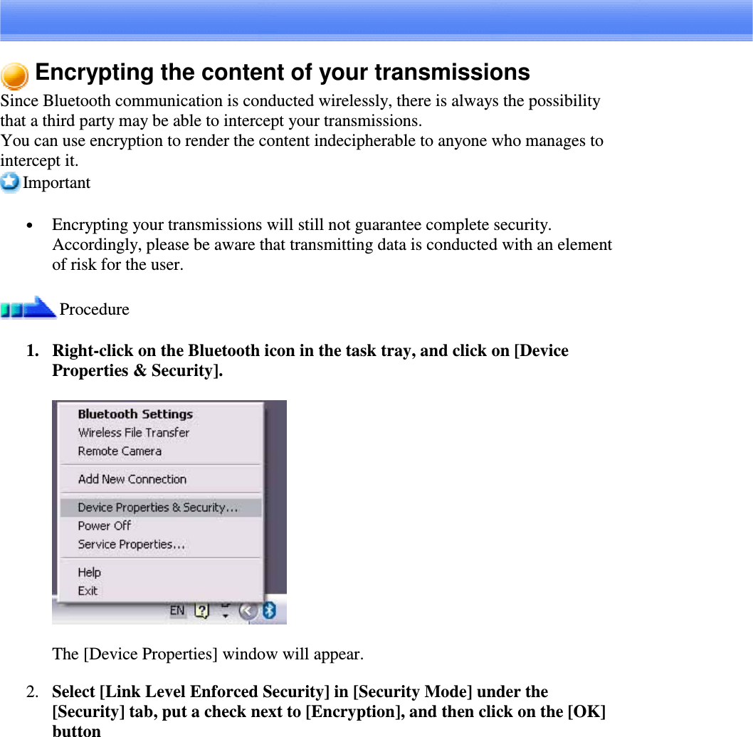 Encrypting the content of your transmissionsSince Bluetooth communication is conducted wirelessly, there is always the possibilitythat a third party may be able to intercept your transmissions.You can use encryption to render the content indecipherable to anyone who manages tointercept it.Important•  Encrypting your transmissions will still not guarantee complete security.Accordingly, please be aware that transmitting data is conducted with an elementof risk for the user.Procedure1. Right-clickontheBluetoothiconinthetasktray,andclickon[DeviceProperties &amp; Security].The [Device Properties] window will appear.2. Select [Link Level Enforced Security] in [Security Mode] under the[Security] tab, put a check next to [Encryption], and then click on the [OK]button