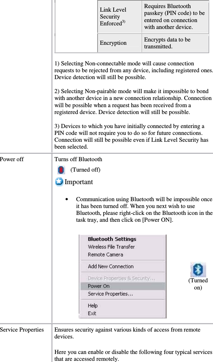 Link LevelSecurityEnforced3)Requires Bluetoothpasskey (PIN code) to beentered on connectionwith another device.Encryption Encrypts data to betransmitted.1) Selecting Non-connectable mode will cause connectionrequests to be rejected from any device, including registered ones.Device detection will still be possible.2) Selecting Non-pairable mode will make it impossible to bondwith another device in a new connection relationship. Connectionwill be possible when a request has been received from aregistered device. Device detection will still be possible.3) Devices to which you have initially connected by entering aPIN code will not require you to do so for future connections.Connection will still be possible even if Link Level Security hasbeen selected.Power off Turns off Bluetooth(Turned off)Important•  Communication using Bluetooth will be impossible onceit has been turned off. When you next wish to useBluetooth, please right-click on the Bluetooth icon in thetask tray, and then click on [Power ON].(Turnedon)Service Properties Ensures security against various kinds of access from remotedevices.Here you can enable or disable the following four typical servicesthat are accessed remotely.