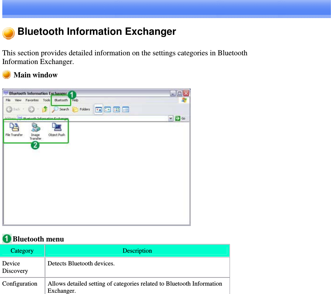 Bluetooth Information ExchangerThis section provides detailed information on the settings categories in BluetoothInformation Exchanger.Main windowBluetooth menuCategory DescriptionDeviceDiscoveryDetects Bluetooth devices.Configuration Allows detailed setting of categories related to Bluetooth InformationExchanger.
