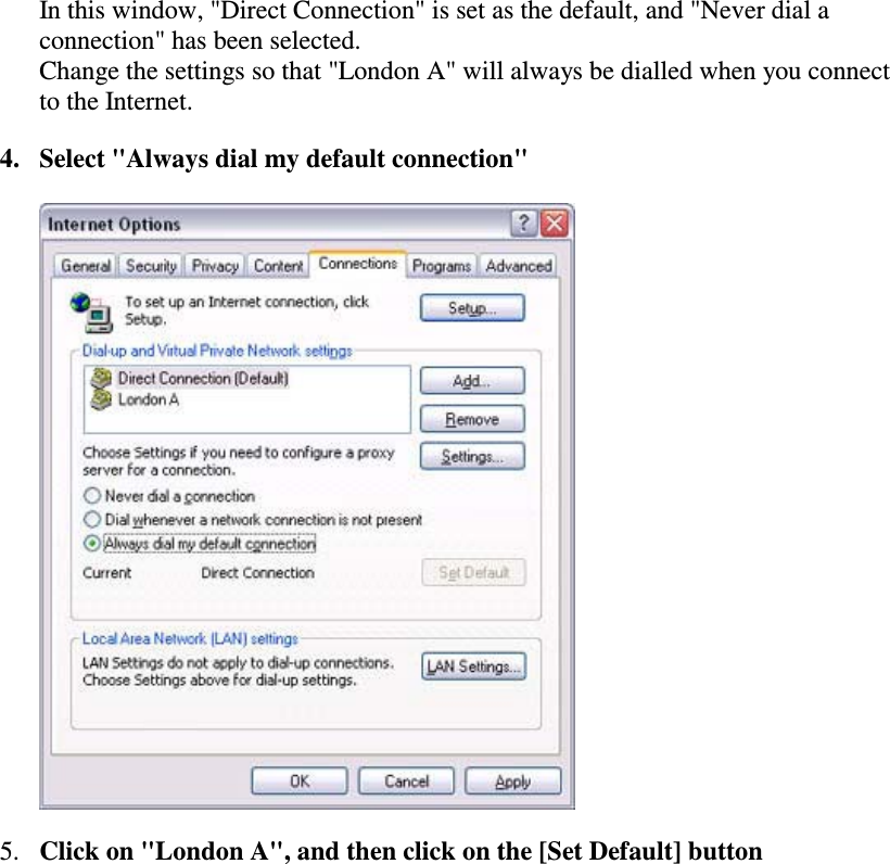 In this window, &quot;Direct Connection&quot; is set as the default, and &quot;Never dial aconnection&quot; has been selected.Change the settings so that &quot;London A&quot; will always be dialled when you connectto the Internet.4. Select &quot;Always dial my default connection&quot;5. Clickon&quot;LondonA&quot;,andthenclickonthe[SetDefault]button