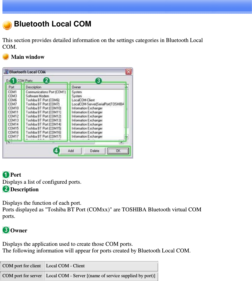 Bluetooth Local COMThis section provides detailed information on the settings categories in Bluetooth LocalCOM.Main windowPortDisplays a list of configured ports.DescriptionDisplays the function of each port.Ports displayed as &quot;Toshiba BT Port (COMxx)&quot; are TOSHIBA Bluetooth virtual COMports.OwnerDisplays the application used to create those COM ports.The following information will appear for ports created by Bluetooth Local COM.COM port for client Local COM - ClientCOM port for server Local COM - Server [(name of service supplied by port)]