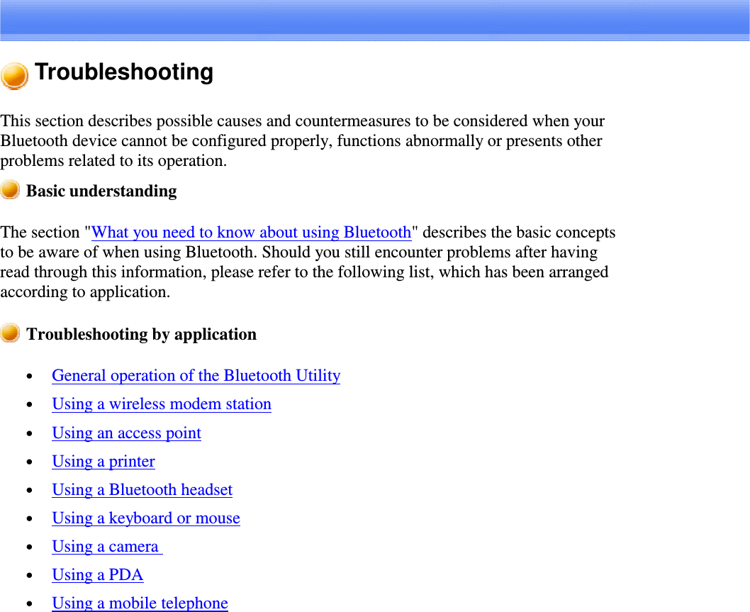 TroubleshootingThis section describes possible causes and countermeasures to be considered when yourBluetooth device cannot be configured properly, functions abnormally or presents otherproblems related to its operation.Basic understandingThe section &quot;What you need to know about using Bluetooth&quot; describes the basic conceptsto be aware of when using Bluetooth. Should you still encounter problems after havingread through this information, please refer to the following list, which has been arrangedaccording to application.Troubleshooting by application•  General operation of the Bluetooth Utility•  Using a wireless modem station•  Using an access point•  Using a printer•  Using a Bluetooth headset•  Using a keyboard or mouse•  Using a camera•  Using a PDA•  Using a mobile telephone